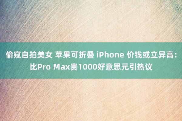 偷窥自拍美女 苹果可折叠 iPhone 价钱或立异高：比Pro Max贵1000好意思元引热议