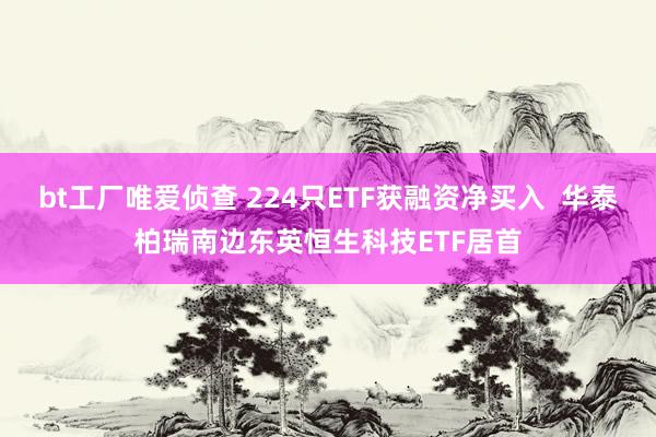 bt工厂唯爱侦查 224只ETF获融资净买入  华泰柏瑞南边东英恒生科技ETF居首