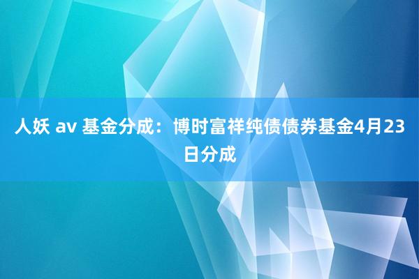 人妖 av 基金分成：博时富祥纯债债券基金4月23日分成