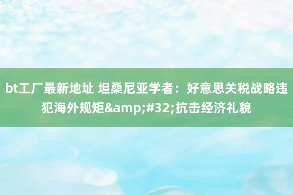 bt工厂最新地址 坦桑尼亚学者：好意思关税战略违犯海外规矩&#32;抗击经济礼貌