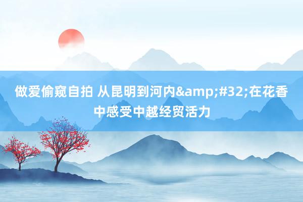 做爱偷窥自拍 从昆明到河内&#32;在花香中感受中越经贸活力