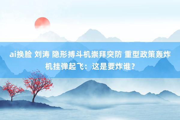 ai换脸 刘涛 隐形搏斗机崇拜突防 重型政策轰炸机挂弹起飞：这是要炸谁？