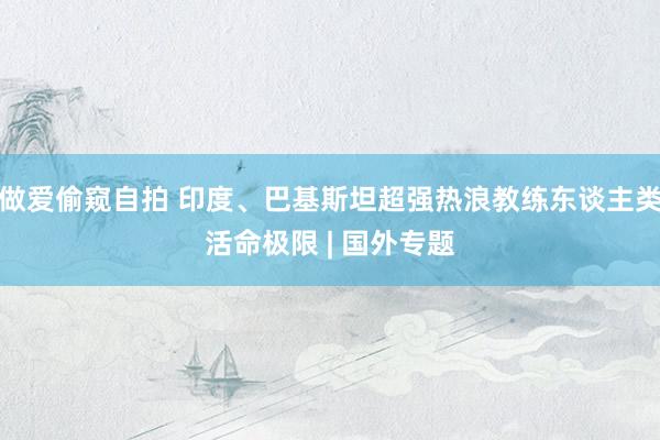 做爱偷窥自拍 印度、巴基斯坦超强热浪教练东谈主类活命极限 | 国外专题