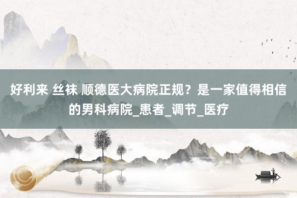 好利来 丝袜 顺德医大病院正规？是一家值得相信的男科病院_患者_调节_医疗