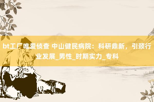 bt工厂唯爱侦查 中山健民病院：科研鼎新，引颈行业发展_男性_时期实力_专科