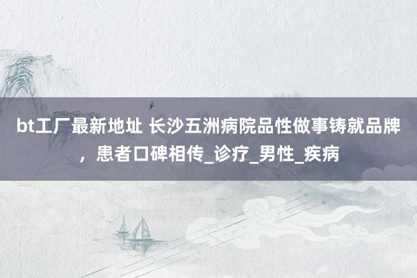 bt工厂最新地址 长沙五洲病院品性做事铸就品牌，患者口碑相传_诊疗_男性_疾病