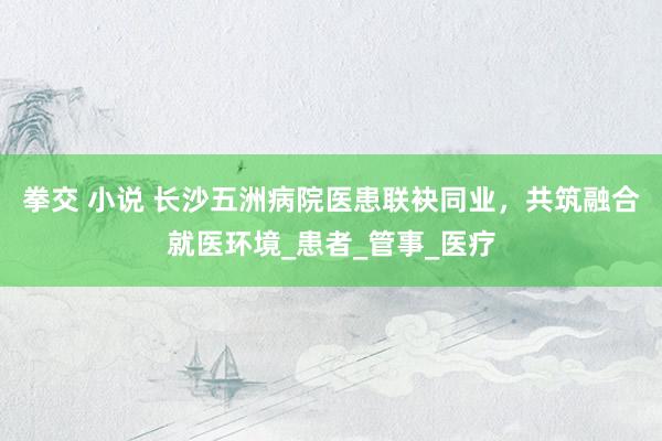 拳交 小说 长沙五洲病院医患联袂同业，共筑融合就医环境_患者_管事_医疗