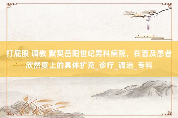 打屁股 调教 默契岳阳世纪男科病院，在普及患者欣然度上的具体扩充_诊疗_调治_专科