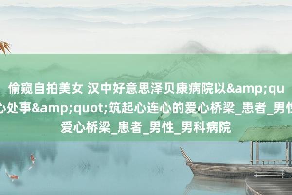 偷窥自拍美女 汉中好意思泽贝康病院以&quot;优质贴心处事&quot;筑起心连心的爱心桥梁_患者_男性_男科病院