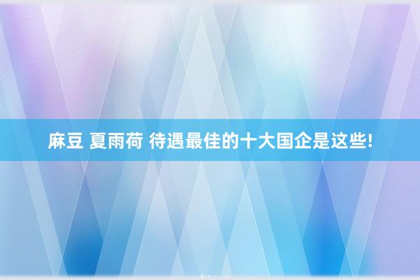 麻豆 夏雨荷 待遇最佳的十大国企是这些!
