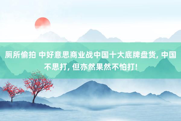 厕所偷拍 中好意思商业战中国十大底牌盘货， 中国不思打， 但亦然果然不怕打!