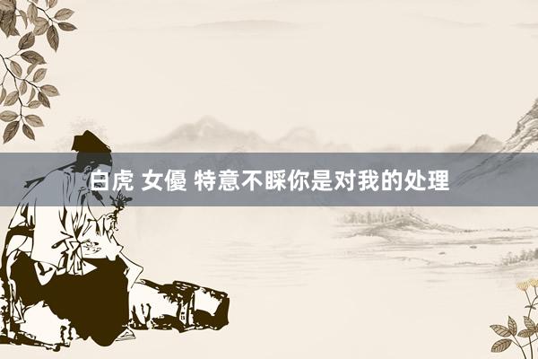 白虎 女優 特意不睬你是对我的处理