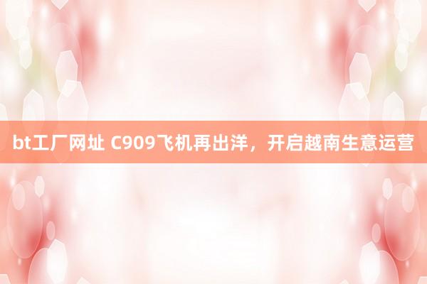 bt工厂网址 C909飞机再出洋，开启越南生意运营