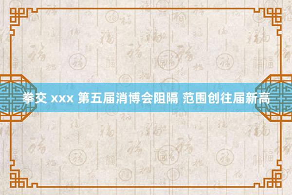 拳交 xxx 第五届消博会阻隔 范围创往届新高