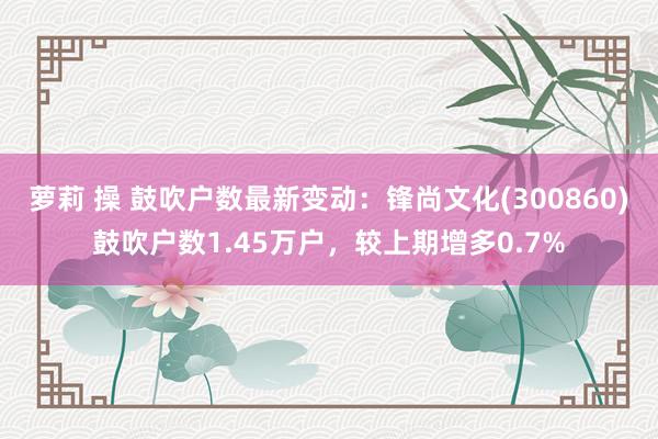 萝莉 操 鼓吹户数最新变动：锋尚文化(300860)鼓吹户数1.45万户，较上期增多0.7%