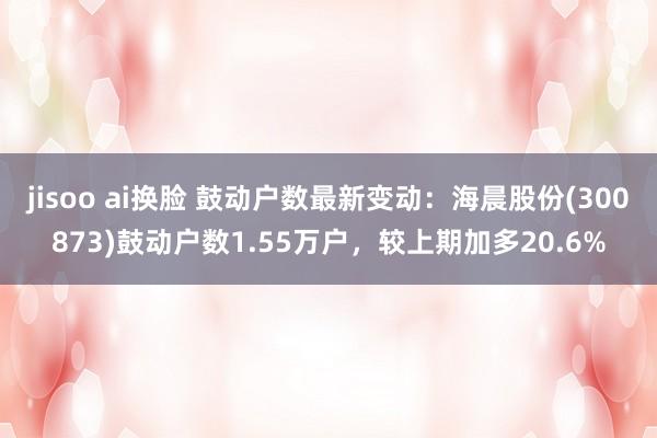 jisoo ai换脸 鼓动户数最新变动：海晨股份(300873)鼓动户数1.55万户，较上期加多20.6%