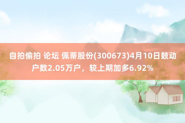 自拍偷拍 论坛 佩蒂股份(300673)4月10日鼓动户数2.05万户，较上期加多6.92%
