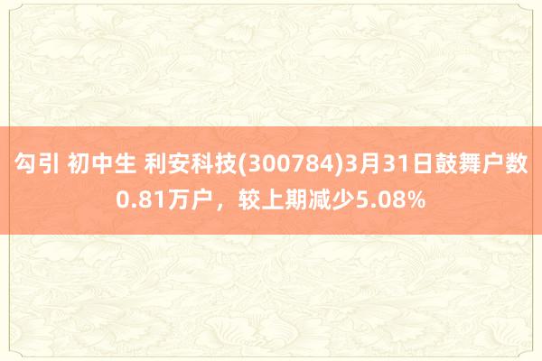勾引 初中生 利安科技(300784)3月31日鼓舞户数0.81万户，较上期减少5.08%
