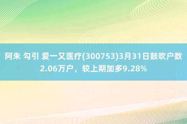 阿朱 勾引 爱一又医疗(300753)3月31日鼓吹户数2.06万户，较上期加多9.28%