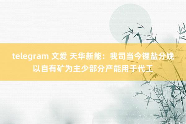 telegram 文爱 天华新能：我司当今锂盐分娩以自有矿为主少部分产能用于代工
