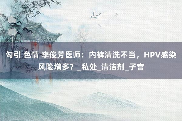 勾引 色情 李俊芳医师：内裤清洗不当，HPV感染风险增多？_私处_清洁剂_子宫