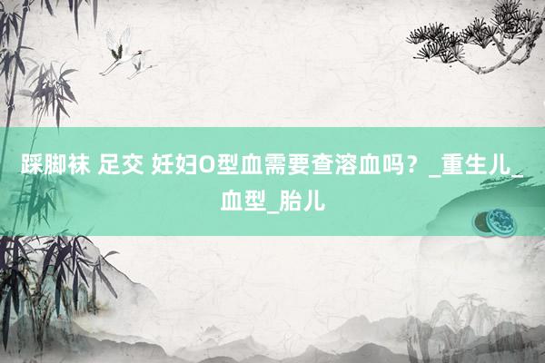 踩脚袜 足交 妊妇O型血需要查溶血吗？_重生儿_血型_胎儿