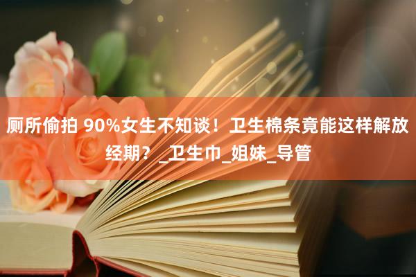 厕所偷拍 90%女生不知谈！卫生棉条竟能这样解放经期？_卫生巾_姐妹_导管