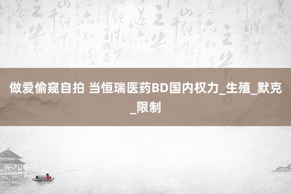 做爱偷窥自拍 当恒瑞医药BD国内权力_生殖_默克_限制