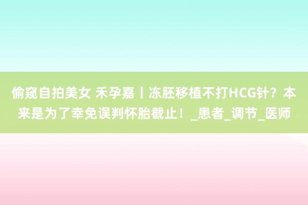 偷窥自拍美女 禾孕嘉丨冻胚移植不打HCG针？本来是为了幸免误判怀胎截止！_患者_调节_医师