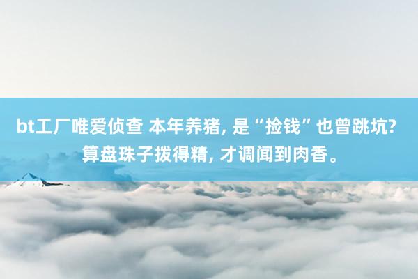 bt工厂唯爱侦查 本年养猪， 是“捡钱”也曾跳坑? 算盘珠子拨得精， 才调闻到肉香。