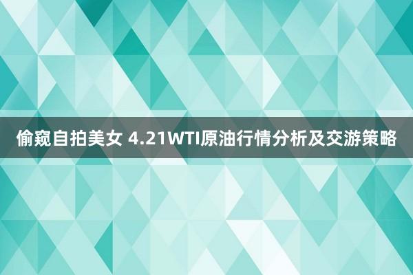 偷窥自拍美女 4.21WTI原油行情分析及交游策略