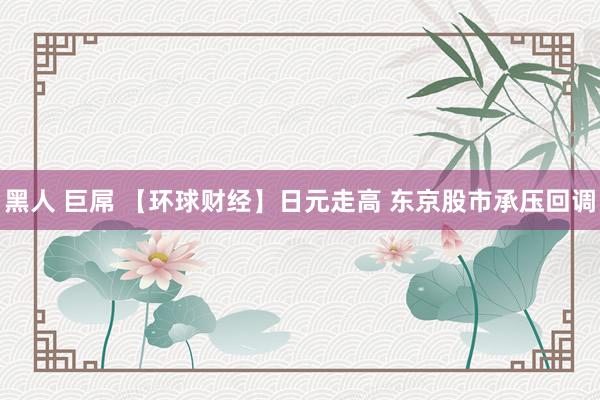 黑人 巨屌 【环球财经】日元走高 东京股市承压回调