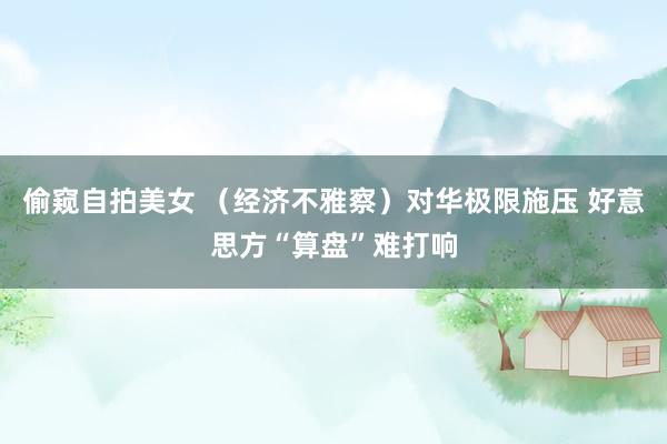 偷窥自拍美女 （经济不雅察）对华极限施压 好意思方“算盘”难打响