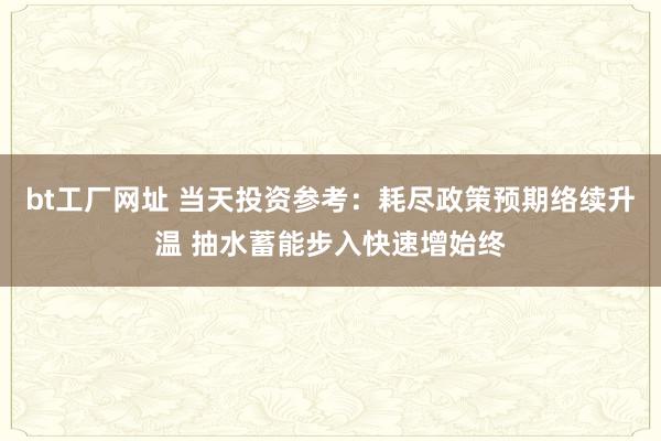 bt工厂网址 当天投资参考：耗尽政策预期络续升温 抽水蓄能步入快速增始终