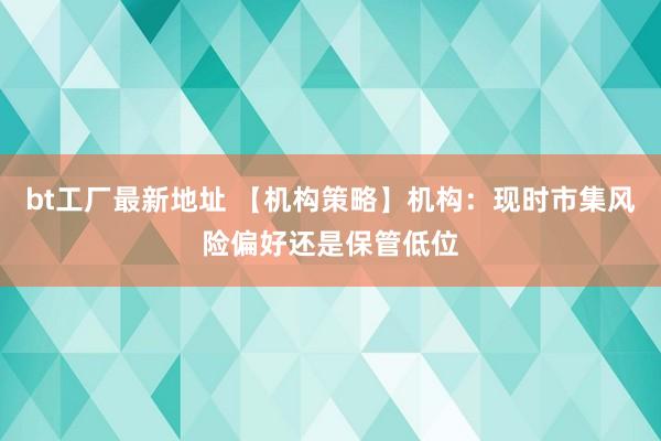 bt工厂最新地址 【机构策略】机构：现时市集风险偏好还是保管低位