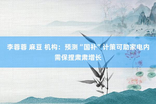 李蓉蓉 麻豆 机构：预测“国补”计策可助家电内需保捏肃肃增长