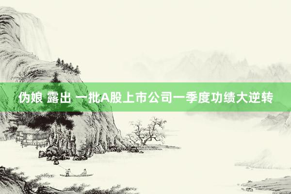 伪娘 露出 一批A股上市公司一季度功绩大逆转