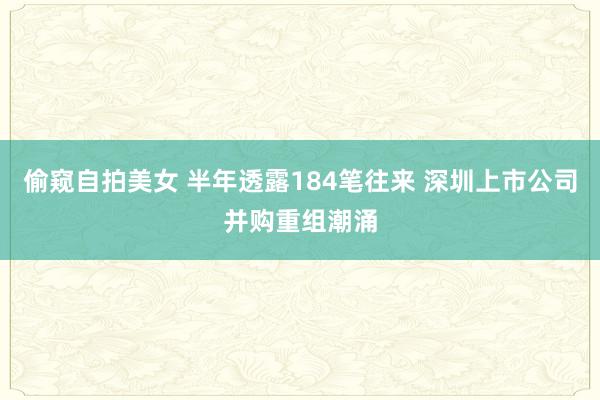 偷窥自拍美女 半年透露184笔往来 深圳上市公司并购重组潮涌