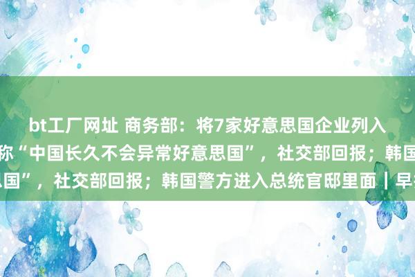 bt工厂网址 商务部：将7家好意思国企业列入不行靠实体清单；拜登称“中国长久不会异常好意思国”，社交部回报；韩国警方进入总统官邸里面｜早报