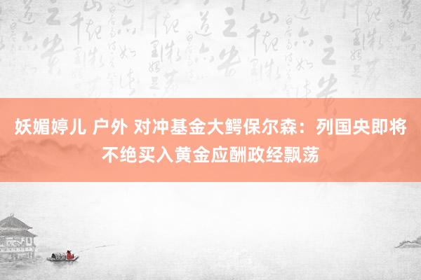 妖媚婷儿 户外 对冲基金大鳄保尔森：列国央即将不绝买入黄金应酬政经飘荡