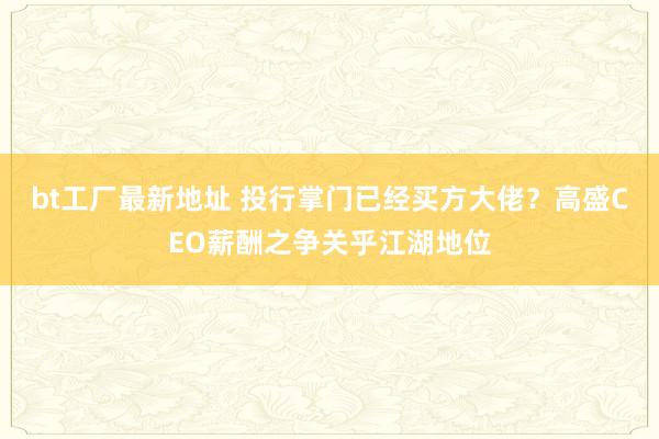 bt工厂最新地址 投行掌门已经买方大佬？高盛CEO薪酬之争关乎江湖地位