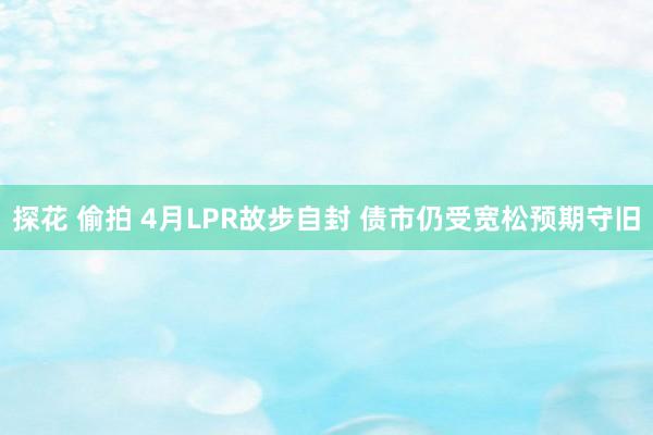 探花 偷拍 4月LPR故步自封 债市仍受宽松预期守旧