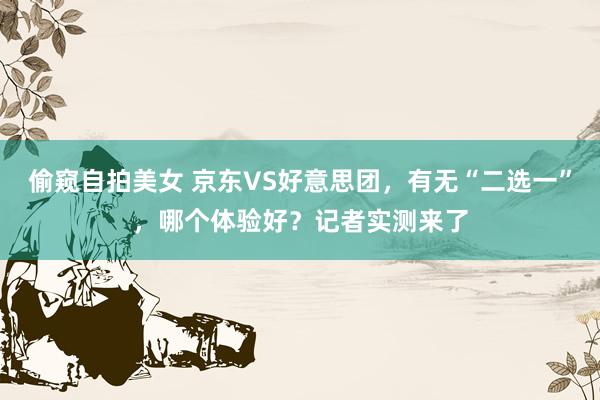 偷窥自拍美女 京东VS好意思团，有无“二选一”，哪个体验好？记者实测来了
