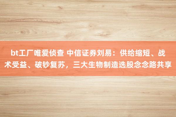 bt工厂唯爱侦查 中信证券刘易：供给缩短、战术受益、破钞复苏，三大生物制造选股念念路共享