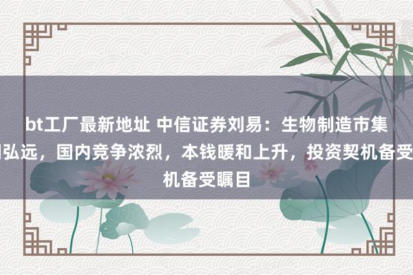 bt工厂最新地址 中信证券刘易：生物制造市集限制弘远，国内竞争浓烈，本钱暖和上升，投资契机备受瞩目