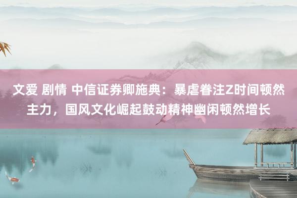 文爱 剧情 中信证券卿施典：暴虐眷注Z时间顿然主力，国风文化崛起鼓动精神幽闲顿然增长