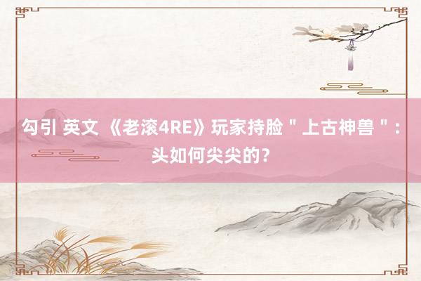 勾引 英文 《老滚4RE》玩家持脸＂上古神兽＂：头如何尖尖的？