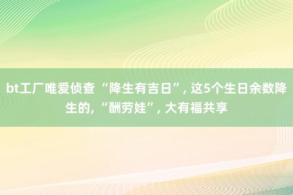 bt工厂唯爱侦查 “降生有吉日”， 这5个生日余数降生的， “酬劳娃”， 大有福共享