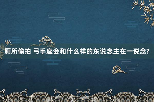 厕所偷拍 弓手座会和什么样的东说念主在一说念?