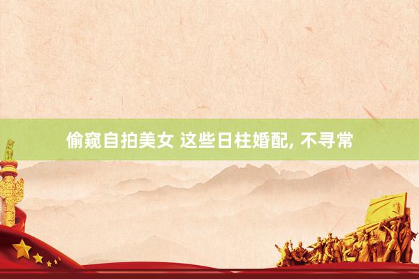 偷窥自拍美女 这些日柱婚配， 不寻常
